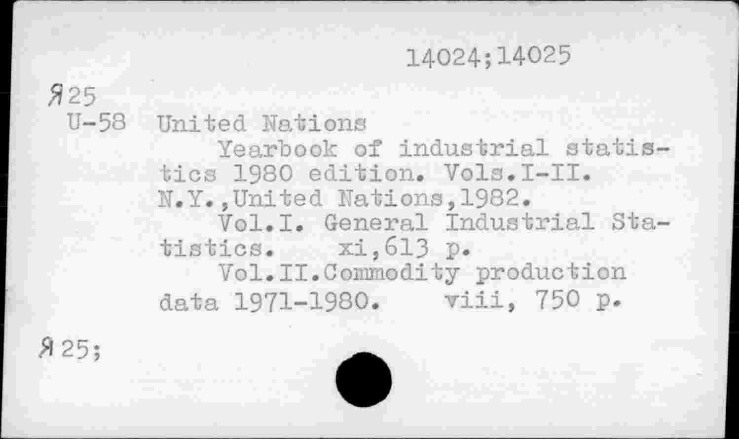 ﻿14024;14025
325
U-58
United Nations
Yearbook of industrial statistics 1980 edition. Vols.I-II.
N.Y.,United Nations,1982.
Vol.I. General Industrial Statistics. xi,613 p.
Vol.II.Commodity production data 1971-1980. viii, 750 p.
3 25;